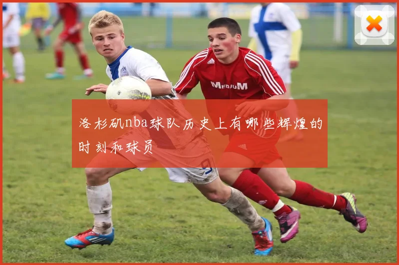 洛杉矶nba球队历史上有哪些辉煌的时刻和球员