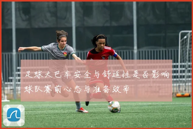 足球大巴车安全与舒适性是否影响球队赛前心态与准备效率