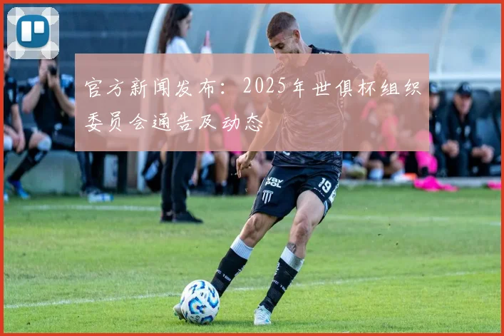 官方新闻发布：2025年世俱杯组织委员会通告及动态