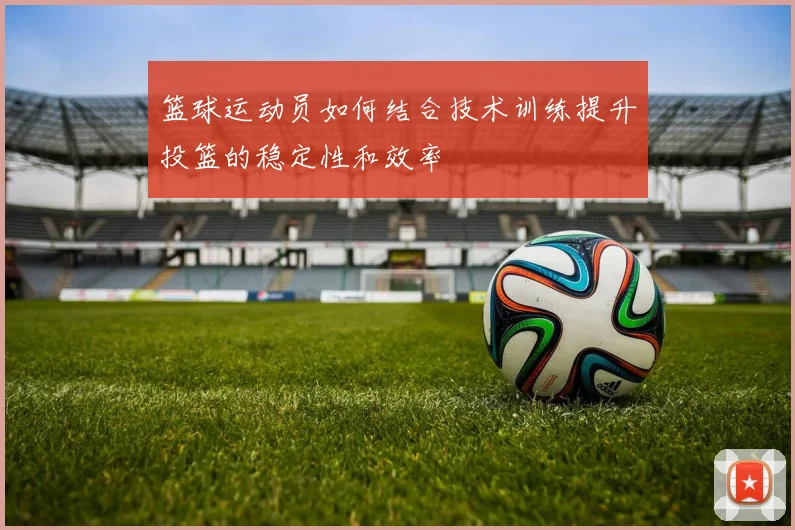 篮球运动员如何结合技术训练提升投篮的稳定性和效率