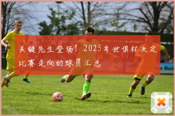 关键先生登场！2025年世俱杯决定比赛走向的球员汇总