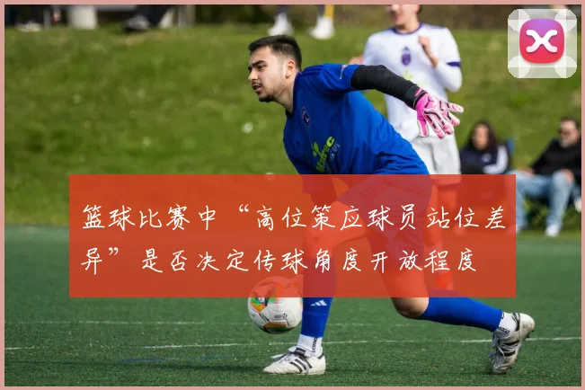 篮球比赛中“高位策应球员站位差异”是否决定传球角度开放程度