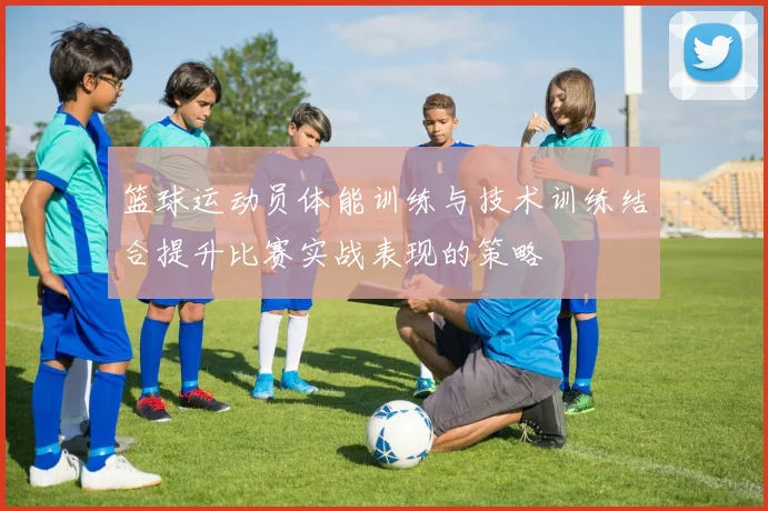 篮球运动员体能训练与技术训练结合提升比赛实战表现的策略